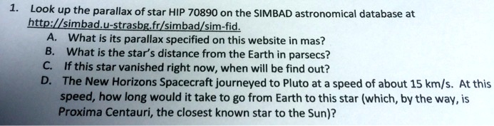 1. Look up the parallax of star HIP 70890 on the SIMBAD astronomical database at
http://simbad.u-strasbg.fr/simbad/sim-fid.
A. What is its parallax specified on this website in mas?
B. What is the star's distance from the Earth in parsecs?
C. If this star vanished right now, when will we find out?
D. The New Horizons Spacecraft journeyed to Pluto at a speed of about 15 km/s. At this
speed, how long would it take to go from Earth to this star (which, by the way, is
Proxima Centauri, the closest known star to the Sun)?