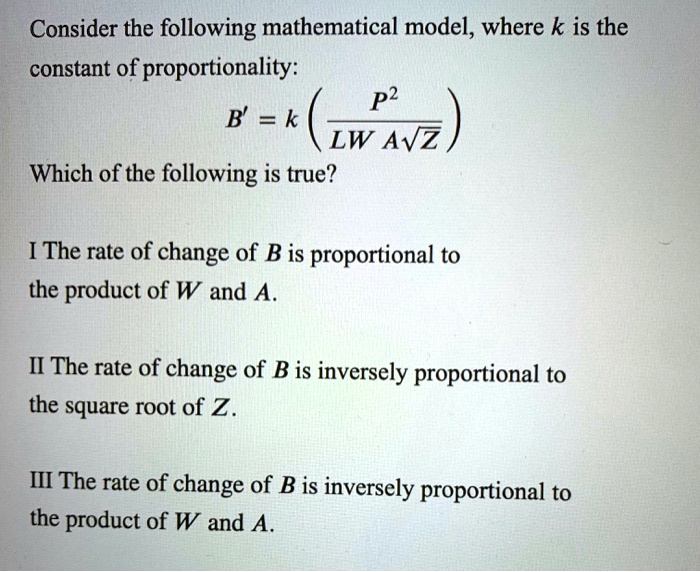 Consider the following mathematical model, where k is the constant of proportionality:
B' = k (P^2 / (LW A??sqrt(Z)))
Which of the following is true?

I The rate of change of B is proportional to the product of W and A.

II The rate of change of B is inversely proportional to the square root of Z.

III The rate of change of B is inversely proportional to the product of W and A.