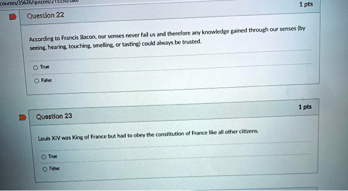 Question 22
According to Francis Bacon, our senses never fail us and therefore any knowledge gained through our senses (by seeing, hearing, touching, smelling, or tasting) could always be trusted.

True
False

Question 23
Louis XIV was King of France but had to obey the constitution of France like all other citizens.

True
False