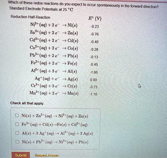 Which of these redox reactions do you expect to occur spontaneously in the forward direction?
Standard Electrode Potentials at 25 °C
Reduction Half-Reaction
E° (V)
Ni2+(aq) + 2 e- ? Ni(s)
-0.23
Zn2+(aq) + 2 e- ? Zn(s)
-0.76
Cd2+(aq) + 2 e- ? Cd(s)
-0.40
Co2+(aq) + 2 e- ? Co(s)
-0.28
Pb2+(aq) + 2 e- ? Pb(s)
-0.13
Fe2+(aq) + 2 e- ? Fe(s)
-0.45
Al3+(aq) + 3 e- ? Al(s)
-1.66
Ag+(aq) + e- ? Ag(s)
0.80
Cr3+(aq) + 3 e- ? Cr(s)
-0.73
Mn2+(aq) + 2 e- ? Mn(s)
-1.18
Check all that apply.
Ni(s) + Zn2+(aq) ? Ni2+(aq) + Zn(s)
Fe2+(aq) + Cd(s) ? Fe(s) + Cd2+(aq)
Al(s) + 3 Ag+(aq) ? Al3+(aq) + 3 Ag(s)
Ni(s) + Pb2+(aq) ? Ni2+(aq) + Pb(s)