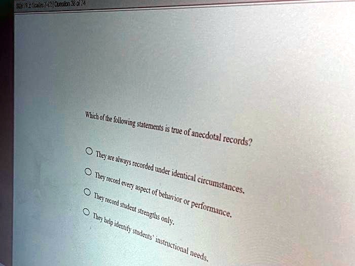 Which of the following statements is true of anecdotal records?
They are always recorded under identical circumstances.
They record every aspect of behavior or performance.
They record student strengths only.
They help identify students' instructional needs.