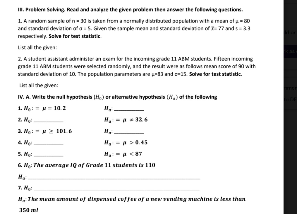 III. Problem Solving. Read and analyze the given problem then answer the following questions.
1. A random sample of n = 30 is taken from a normally distributed population with a mean of ? = 80 and standard deviation of ? = 5. Given the sample mean and standard deviation of x?= 77 and s = 3.3 respectively. Solve for test statistic.
List all the given:
2. A student assistant administer an exam for the incoming grade 11 ABM students. Fifteen incoming grade 11 ABM students were selected randomly, and the result were as follows mean score of 90 with standard deviation of 10. The population parameters are ?=83 and ?=15. Solve for test statistic.
List all the given:
IV. A. Write the null hypothesis (H?) or alternative hypothesis (H?) of the following
1. H? : = ? = 10.2 H?: 
2. H? :  H? : = ? ? 32.6
3. H? : = ? ? 101.6 H?: 
4. H? :  H? : = ? > 0.45
5. H? :  H? : = ? < 87
6. H?: The average IQ of Grade 11 students is 110
H?: 
7. H?: 
H?: The mean amount of dispensed coffee of a new vending machine is less than 350 ml