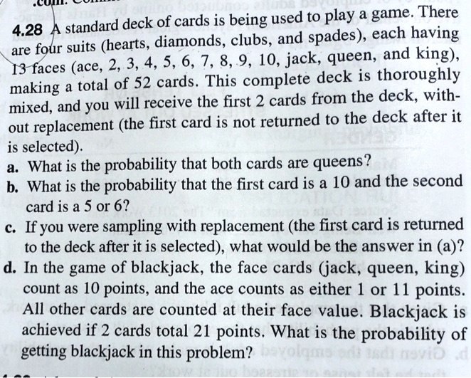 4.28 A standard deck of cards is being used to play a game. There are four suits (hearts, diamonds, clubs, and spades), each having 13 faces (ace, 2, 3, 4, 5, 6, 7, 8, 9, 10, jack, queen, and king), making a total of 52 cards. This complete deck is thoroughly mixed, and you will receive the first 2 cards from the deck, without replacement (the first card is not returned to the deck after it is selected).
a. What is the probability that both cards are queens?
b. What is the probability that the first card is a 10 and the second card is a 5 or 6?
c. If you were sampling with replacement (the first card is returned to the deck after it is selected), what would be the answer in (a)?
d. In the game of blackjack, the face cards (jack, queen, king) count as 10 points, and the ace counts as either 1 or 11 points. All other cards are counted at their face value. Blackjack is achieved if 2 cards total 21 points. What is the probability of getting blackjack in this problem?