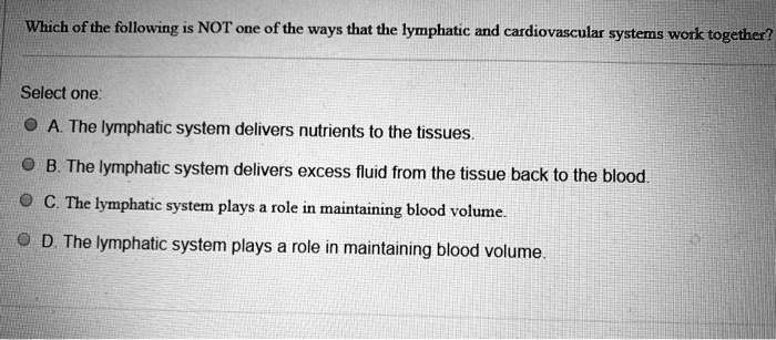 Which of the following is NOT one of the ways that the lymphatic and cardiovascular systems work together?

Select one:
A. The lymphatic system delivers nutrients to the tissues.
B. The lymphatic system delivers excess fluid from the tissue back to the blood.
C. The lymphatic system plays a role in maintaining blood volume.
D. The lymphatic system plays a role in maintaining blood volume.