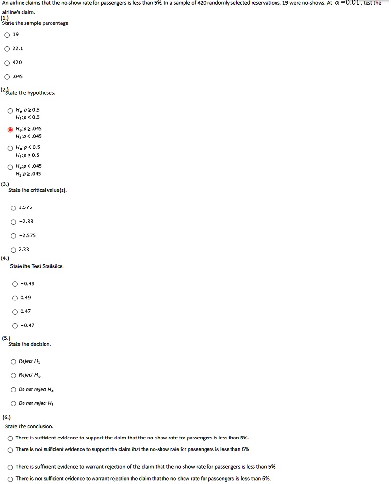 An airline claims that the no-show rate for passengers is less than 5%. In a sample of 420 randomly selected reservations, 19 were no-shows. At ? = 0.01 , test the airline's claim.
(1.)
State the sample percentage.
19
22.1
420
.045
(2.)
State the hypotheses.
H0: p ? 0.5
H1: p < 0.5
H0: p ? .045
H1: p < .045
H0: p < 0.5
H1: p ? 0.5
H0: p < .045
H1: p ? .045
(3.)
State the critical value(s).
2.575
-2.33
-2.575
2.33
(4.)
State the Test Statistics.
-0.49
0.49
0.47
-0.47
(5.)
State the decision.
Reject H1
Reject H0
Do not reject H0
Do not reject H1
(6.)
State the conclusion.
There is sufficient evidence to support the claim that the no-show rate for passengers is less than 5%.
There is not sufficient evidence to support the claim that the no-show rate for passengers is less than 5%.
There is sufficient evidence to warrant rejection of the claim that the no-show rate for passengers is less than 5%.
There is not sufficient evidence to warrant rejection of the claim that the no-show rate for passengers is less than 5%.