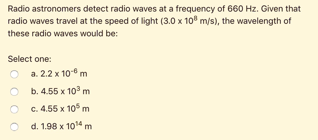 Radio astronomers detect radio waves at a frequency of 660 Hz. Given that radio waves travel at the speed of light (3.0 	imes 10^8 m/s), the wavelength of these radio waves would be:
Select one:
a. 2.2 	imes 10^-6 m
b. 4.55 	imes 10^3 m
c. 4.55 	imes 10^5 m
d. 1.98 	imes 10^14 m