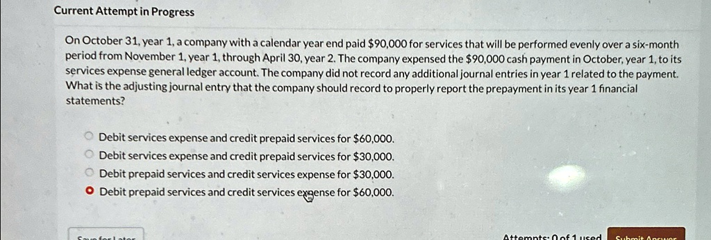 Current Attempt in Progress
On October 31, year 1, a company with a calendar year end paid 90,000 for services that will be performed evenly over a six-month
period from November 1, year 1, through April 30, year 2. The company expensed the90,000 cash payment in October, year 1, to its
services expense general ledger account. The company did not record any additional journal entries in year 1 related to the payment.
What is the adjusting journal entry that the company should record to properly report the prepayment in its year 1 financial
statements?
Debit services expense and credit prepaid services for 60,000.
Debit services expense and credit prepaid services for30,000.
Debit prepaid services and credit services expense for 30,000.
• Debit prepaid services and credit services expense for60,000.
Attempts: 0 of 1 used
Submit Answer