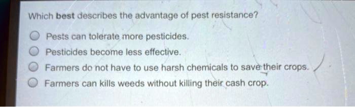 Which best describes the advantage of pest resistance?
Pests can tolerate more pesticides.
Pesticides become less effective.
Farmers do not have to use harsh chemicals to save their crops.
Farmers can kills weeds without killing their cash crop.