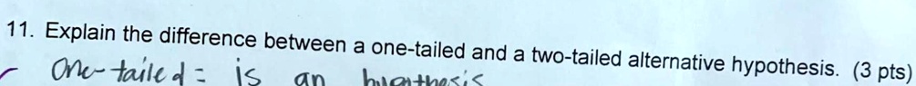 11. Explain the difference between a one-tailed and a two-tailed alternative hypothesis. (3 pts)
One-tailed = is an hypothesis