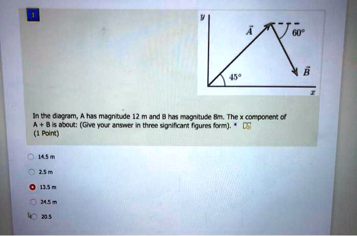 In the diagram, A has magnitude 12 m and B has magnitude 8m. The x component of A + B is about: (Give your answer in three significant figures form). 
14.5 m
2.5 m
13.5 m
24.5 m
20.5