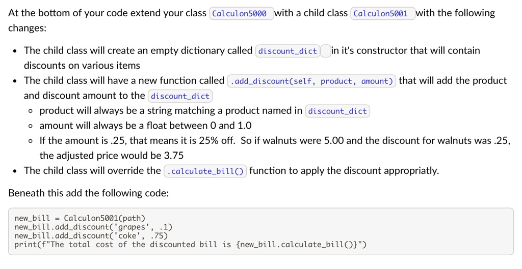 At the bottom of your code extend your class Calculon5000 with a child class Calculon5001 with the following
changes:
• The child class will create an empty dictionary called `discountdict` in it's constructor that will contain
discounts on various items
• The child class will have a new function called `.adddiscount(self, product, amount)` that will add the product
and discount amount to the `discountdict`
• product will always be a string matching a product named in `discountdict`
• amount will always be a float between 0 and 1.0
• If the amount is .25, that means it is 25% off. So if walnuts were 5.00 and the discount for walnuts was .25,
the adjusted price would be 3.75
• The child class will override the `calculatebill()` function to apply the discount appropriatly.
Beneath this add the following code:
newbill = Calculon5001(path)
newbill.adddiscount('grapes', .1)
newbill.adddiscount('coke', .75)
print(f"The total cost of the discounted bill is newbill.calculatebill()")