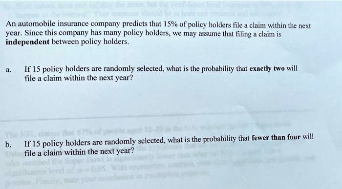 An automobile insurance company predicts that 15% of policy holders file a claim within the next year. Since this company has many policy holders, we may assume that filing a claim is independent between policy holders.

a. If 15 policy holders are randomly selected, what is the probability that exactly two will file a claim within the next year?

b. If 15 policy holders are randomly selected, what is the probability that fewer than four will file a claim within the next year?