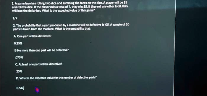 1. A game involves rolling two dice and summing the faces on the dice. A player will be 1
and roll the dice. If the player rolls a total of 7, they win5. If they roll any other total, they
will lose the dollar bet. What is the expected value of this game?
1/7
2. The probability that a part produced by a machine will be defective is .05. A sample of 10
parts is taken from the machine. What is the probability that:
A. One part will be defective?
0.25%
B No more than one part will be defective?
.075%
C. At least one part will be defective?
25%
D. What is the expected value for the number of defective parts?
0.5%