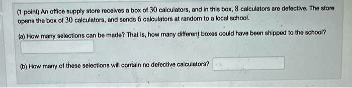 An office supply store receives a box of 30 calculators, and in this box, 8 calculators are defective. The store opens the box of 30 calculators, and sends 6 calculators at random to a local school.
(a) How many selections can be made? That is, how many different boxes could have been shipped to the school?
(b) How many of these selections will contain no defective calculators?