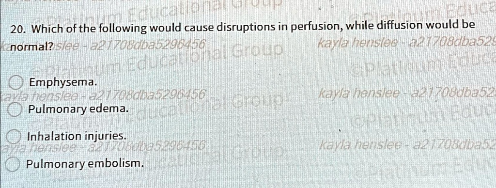 20. Which of the following would cause disruptions in perfusion, while diffusion would be normal?
Emphysema.
Pulmonary edema.
Inhalation injuries.
Pulmonary embolism.