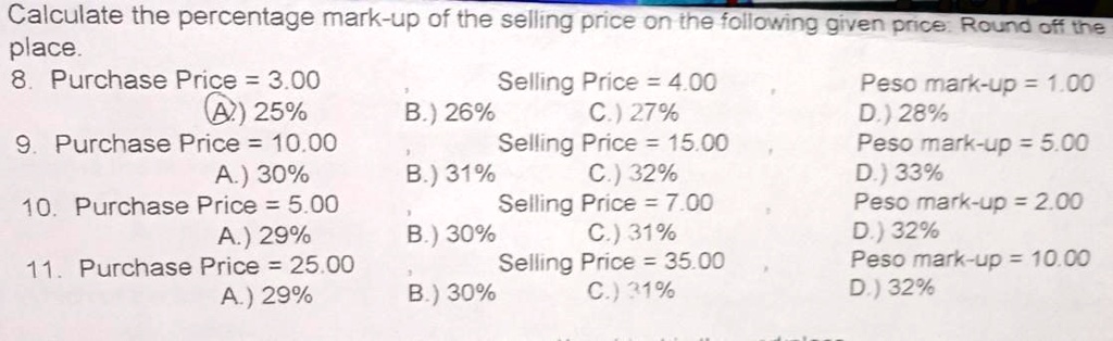 Calculate the percentage mark-up of the selling price on the following given price: Round off the
place.
8. Purchase Price = 3.00
A) 25%
9. Purchase Price = 10.00
A.) 30%
10. Purchase Price = 5.00
A.) 29%
11. Purchase Price = 25.00
A.) 29%
B.) 26%
B.) 31%
B.) 30%
B.) 30%
Selling Price = 4.00
C.) 27%
Selling Price = 15.00
C.) 32%
Selling Price = 7.00
C.) 31%
Selling Price = 35.00
C.) 31%
Peso mark-up = 1.00
D.) 28%
Peso mark-up = 5.00
D.) 33%
Peso mark-up = 2.00
D.) 32%
Peso mark-up = 10.00
D.) 32%