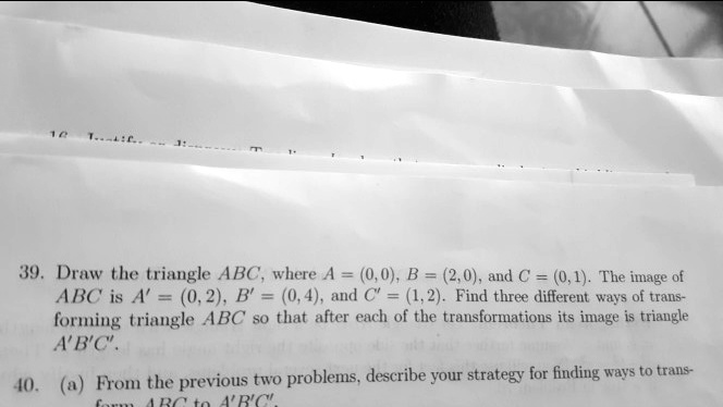 39. Draw the triangle ABC, where A = (0,0), B = (2,0), and C = (0,1). The image of
ABC is A' = (0,2), B' = (0,4), and C' = (1, 2). Find three different ways of trans-
forming triangle ABC so that after each of the transformations its image is triangle
A'B'C'.
40. (a) From the previous two problems, describe your strategy for finding ways to trans-
form ABC to A'B'C'.
