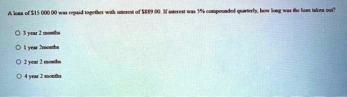 A loan of 15 000.00 was repaid together with interest of889.00. If interest was 5% compounded quarterly, how long was the loan taken out?

3 year 2 months
1 year 2months
2 year 2 months
4 year 2 months