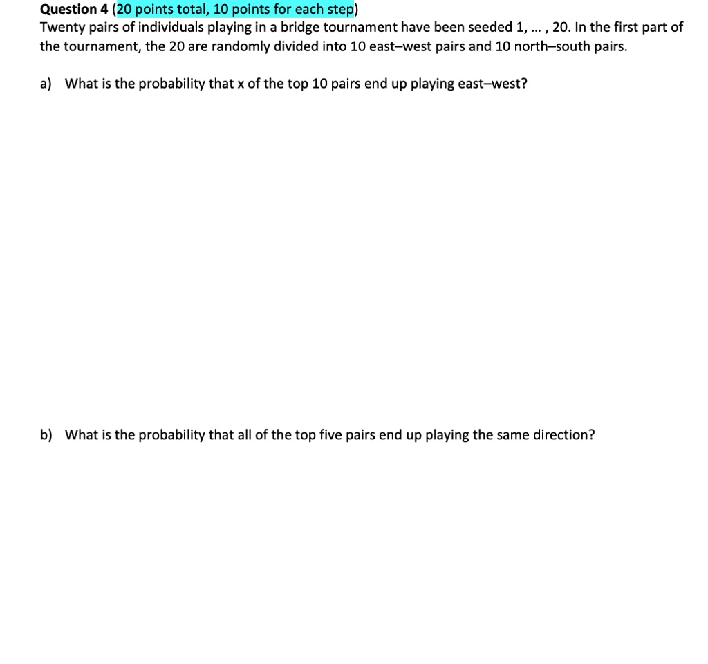 Twenty pairs of individuals playing in a bridge tournament have been seeded 1, ..., 20. In the first part of the tournament, the 20 are randomly divided into 10 east-west pairs and 10 north-south pairs.
a) What is the probability that x of the top 10 pairs end up playing east-west?
b) What is the probability that all of the top five pairs end up playing the same direction?