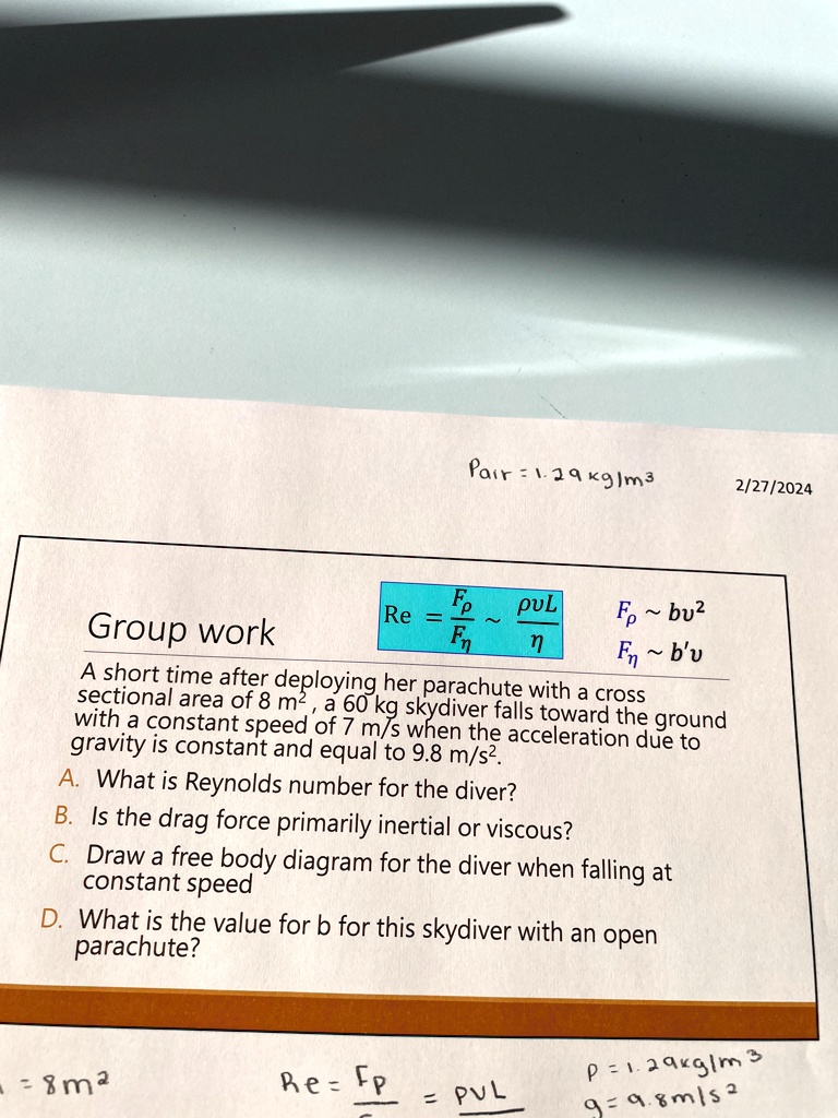 Pair = 1.29 kg/m³
2/27/2024
Group work
Re = (Fp)/(Fη) ≈(ρvL)/(η)
Fp ∼bv^2
Fn ∼b'u
A short time after deploying her parachute with a cross
sectional area of 8 m², a 60 kg skydiver falls toward the ground
with a constant speed of 7 m/s when the acceleration due to
gravity is constant and equal to 9.8 m/s².
A. What is Reynolds number for the diver?
B. Is the drag force primarily inertial or viscous?
C. Draw a free body diagram for the diver when falling at
constant speed
D. What is the value for b for this skydiver with an open
parachute?
=8m²
Re = (Fp)/(Fη) = (ρvL)/(η)
ρ= 1.29 kg/m^3
g = 9.8 m/s^2