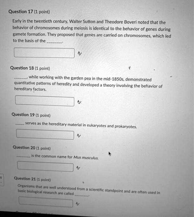 Question 17 (1 point)
Early in the twentieth century, Walter Sutton and Theodore Boveri noted that the behavior of chromosomes during meiosis is identical to the behavior of genes during gamete formation. They proposed that genes are carried on chromosomes, which led to the basis of the .

Question 18 (1 point)
, while working with the garden pea in the mid-1850s, demonstrated quantitative patterns of heredity and developed a theory involving the behavior of hereditary factors.

Question 19 (1 point)
 serves as the hereditary material in eukaryotes and prokaryotes.

Question 20 (1 point)
 is the common name for Mus musculus.

Question 21 (1 point)
Organisms that are well understood from a scientific standpoint and are often used in basic biological research are called .
