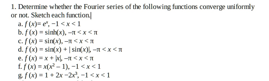 1. Determine whether the Fourier series of the following functions converge uniformly
or not. Sketch each function.
a. f(x) = e^x, -1 < x < 1
b. f(x) = sinh(x), -pi < x < pi
c. f(x) = sin(x), -pi < x < pi
d. f(x) = sin(x) + |sin(x)|, -pi < x < pi
e. f(x) = x + |x|, -pi < x < pi
f. f(x) = x(x^2 - 1), -1 < x < 1
g. f(x) = 1 + 2x - 2x^3, -1 < x < 1