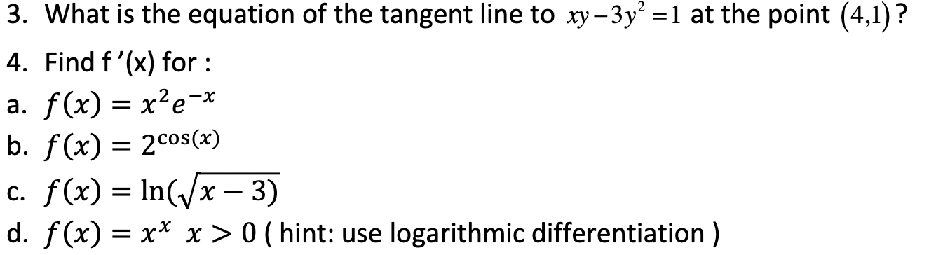 3. What is the equation of the tangent line to xy - 3y^2 = 1 at the point (4,1)?
4. Find f'(x) for :
a. f(x) = x^2e^-x
b. f(x) = 2^cos(x)
c. f(x) = ln(sqrt(x - 3))
d. f(x) = x^x x > 0 ( hint: use logarithmic differentiation )
