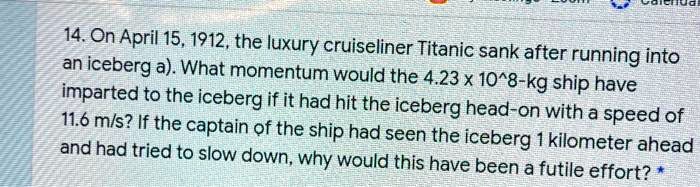 SOLVED:  April 15,1912,the luxury cruiseliner Titanic sank after  running into an iceberg a).What momentum would the  10^8-kg ship have  imparted to the iceberg if it had hit the iceberg head-on