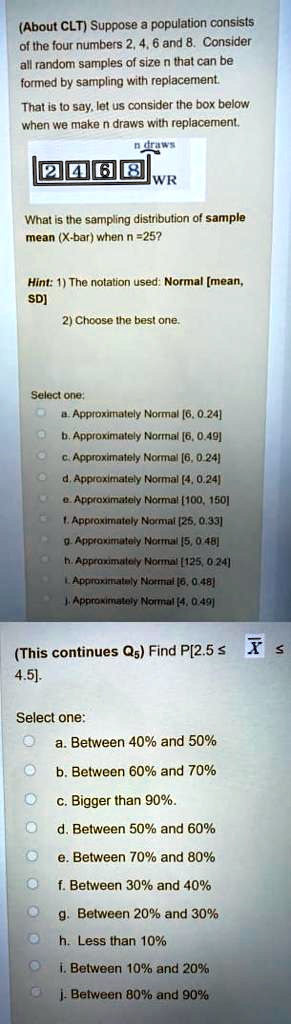 (About CLT) Suppose a population consists of the four numbers 2, 4, 6 and 8. Consider all random samples of size n that can be formed by sampling with replacement.
That is to say, let us consider the box below when we make n draws with replacement.
n draws
2 4 6 8
WR
What is the sampling distribution of sample mean (X-bar) when n =25?
Hint: 1) The notation used: Normal [mean, SD]
2) Choose the best one.
Select one:
a. Approximately Normal [6, 0.24]
b. Approximately Normal [6, 0.49]
c. Approximately Normal [6, 0.24]
d. Approximately Normal [4, 0.24]
e. Approximately Normal [100, 150]
f. Approximately Normal [25, 0.33]
g. Approximately Normal [5, 0.48]
h. Approximately Normal [125, 0.24]
i. Approximately Normal [6, 0.48]
j. Approximately Normal [4, 0.49]
(This continues Qs) Find P[2.5 ? X ? 4.5].
Select one:
a. Between 40% and 50%
b. Between 60% and 70%
c. Bigger than 90%.
d. Between 50% and 60%
e. Between 70% and 80%
f. Between 30% and 40%
g. Between 20% and 30%
h. Less than 10%
i. Between 10% and 20%
j. Between 80% and 90%