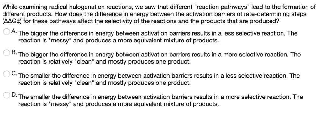 While examining radical halogenation reactions, we saw that different "reaction pathways" lead to the formation of different products. How does the difference in energy between the activation barriers of rate-determining steps (??G‡) for these pathways affect the selectivity of the reactions and the products that are produced?

A. The bigger the difference in energy between activation barriers results in a less selective reaction. The reaction is "messy" and produces a more equivalent mixture of products.

B. The bigger the difference in energy between activation barriers results in a more selective reaction. The reaction is relatively "clean" and mostly produces one product.

C. The smaller the difference in energy between activation barriers results in a less selective reaction. The reaction is relatively "clean" and mostly produces one product.

D. The smaller the difference in energy between activation barriers results in a more selective reaction. The reaction is "messy" and produces a more equivalent mixture of products.