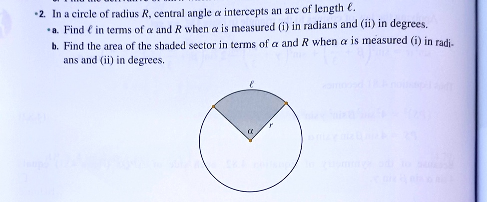 2. In a circle of radius R, central angle αintercepts an arc of length ℓ.
∙a. Find ℓin terms of αand R when αis measured (i) in radians and (ii) in degrees.
b. Find the area of the shaded sector in terms of αand R when αis measured (i) in radians and (ii) in degrees.