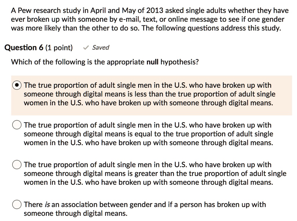 A Pew research study in April and May of 2013 asked single adults whether they have ever broken up with someone by e-mail, text, or online message to see if one gender was more likely than the other to do so. The following questions address this study.

Which of the following is the appropriate null hypothesis?

The true proportion of adult single men in the U.S. who have broken up with someone through digital means is less than the true proportion of adult single women in the U.S. who have broken up with someone through digital means.

The true proportion of adult single men in the U.S. who have broken up with someone through digital means is equal to the true proportion of adult single women in the U.S. who have broken up with someone through digital means.

The true proportion of adult single men in the U.S. who have broken up with someone through digital means is greater than the true proportion of adult single women in the U.S. who have broken up with someone through digital means.

There is an association between gender and if a person has broken up with someone through digital means.