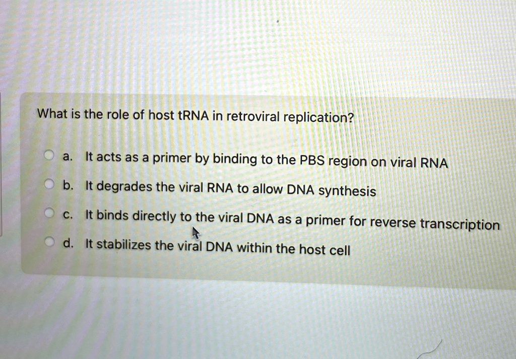 What is the role of host tRNA in retroviral replication?
a. It acts as a primer by binding to the PBS region on viral RNA
b. It degrades the viral RNA to allow DNA synthesis
c. It binds directly to the viral DNA as a primer for reverse transcription
d. It stabilizes the viral DNA within the host cell