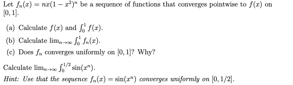 Let fn(x) = nx(1 - x^2)^n be a sequence of functions that converges pointwise to f(x) on [0, 1].

(a) Calculate f(x) and ?0^1 f(x).
(b) Calculate limn?? ?0^1 fn(x).
(c) Does fn converges uniformly on [0, 1]? Why?

Calculate limn?? ?0^1/2 sin(x^n).
Hint: Use that the sequence fn(x) = sin(x^n) converges uniformly on [0, 1/2].