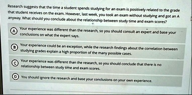 research suggests that the time a student spends studying for an exam is positively related to the grade that student receives on the exam however last week you took an exam without studying 83447