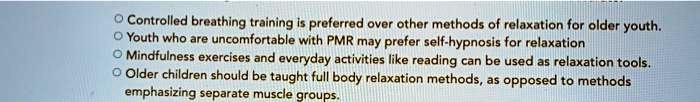 Controlled breathing training is preferred over other methods of relaxation for older youth.
Youth who are uncomfortable with PMR may prefer self-hypnosis for relaxation
Mindfulness exercises and everyday activities like reading can be used as relaxation tools.
Older children should be taught full body relaxation methods, as opposed to methods
emphasizing separate muscle groups.