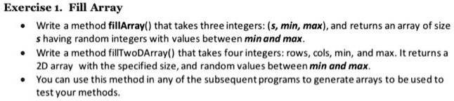 Exercise 1. Fill Array

• Write a method fillArray() that takes three integers: (s, min, max), and returns an array of size
s having random integers with values between min and max.
• Write a method fillTwoDArray() that takes four integers: rows, cols, min, and max. It returns a
2D array with the specified size, and random values between min and max.
• You can use this method in any of the subsequent programs to generate arrays to be used to
test your methods.