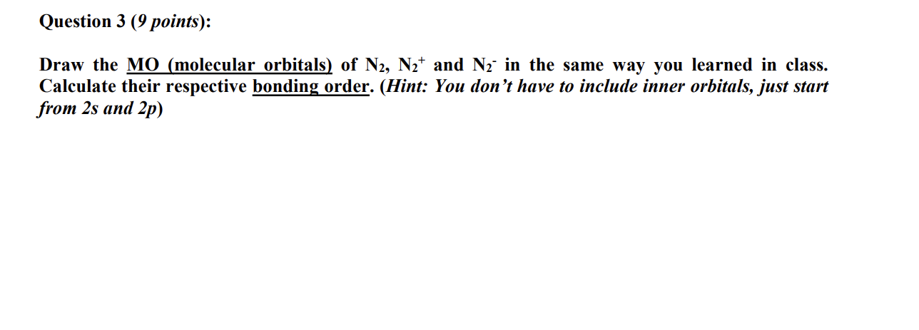 Question 3 (9 points):
Draw the M O (molecular orbitals) of N2,  N2^+and N2^-in the same way you learned in class. Calculate their respective bonding order. (Hint: You don't have to include inner orbitals, just start from 2 s and 2 p )