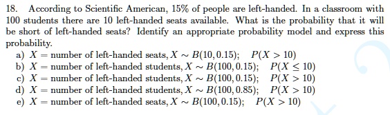 18. According to Scientific American, 15% of people are left-handed. In a classroom with 100 students there are 10 left-handed seats available. What is the probability that it will be short of left-handed seats? Identify an appropriate probability model and express this probability.
a) X = number of left-handed seats, X ? B(10, 0.15); P(X > 10)
b) X = number of left-handed students, X ? B(100, 0.15); P(X ? 10)
c) X = number of left-handed students, X ? B(100, 0.15); P(X > 10)
d) X = number of left-handed students, X ? B(100, 0.85); P(X > 10)
e) X = number of left-handed seats, X ? B(100, 0.15); P(X > 10)