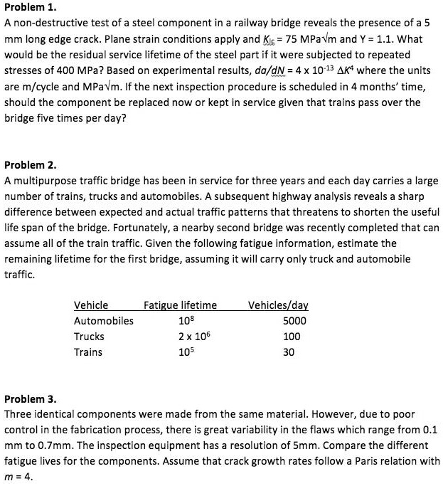 Problem 1.
A non-destructive test of a steel component in a railway bridge reveals the presence of a 5 mm long edge crack. Plane strain conditions apply and KIc = 75 MPa?m and Y = 1.1. What would be the residual service lifetime of the steel part if it were subjected to repeated stresses of 400 MPa? Based on experimental results, da/dN = 4 x 10^-13 ?K^4 where the units are m/cycle and MPa?m. If the next inspection procedure is scheduled in 4 months’ time, should the component be replaced now or kept in service given that trains pass over the bridge five times per day?

Problem 2.
A multipurpose traffic bridge has been in service for three years and each day carries a large number of trains, trucks and automobiles. A subsequent highway analysis reveals a sharp difference between expected and actual traffic patterns that threatens to shorten the useful life span of the bridge. Fortunately, a nearby second bridge was recently completed that can assume all of the train traffic. Given the following fatigue information, estimate the remaining lifetime for the first bridge, assuming it will carry only truck and automobile traffic.

Vehicle Fatigue lifetime Vehicles/day
Automobiles 10^8 5000
Trucks 2 x 10^6 100
Trains 10^5 30

Problem 3.
Three identical components were made from the same material. However, due to poor control in the fabrication process, there is great variability in the flaws which range from 0.1 mm to 0.7mm. The inspection equipment has a resolution of 5mm. Compare the different fatigue lives for the components. Assume that crack growth rates follow a Paris relation with m = 4.