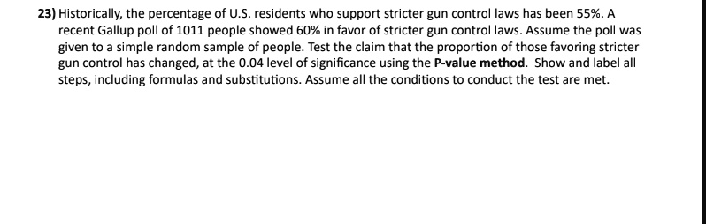 Historically, the percentage of U.S. residents who support stricter gun control laws has been 55%. A recent Gallup poll of 1011 people showed 60% in favor of stricter gun control laws. Assume the poll was given to a simple random sample of people. Test the claim that the proportion of those favoring stricter gun control has changed, at the 0.04 level of significance using the P-value method. Show and label all steps, including formulas and substitutions. Assume all the conditions to conduct the test are met.