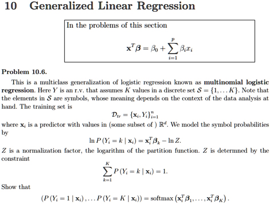 10 Generalized Linear Regression
In the problems of this section
x^T β = β0 + ∑i=1^p  xi
Problem 10.6.
This is a multiclass generalization of logistic regression known as multinomial logistic
regression. Here Y is an r.v. that assumes K values in a discrete set S = 1,... K. Note that
the elements in S are symbols, whose meaning depends on the context of the data analysis at
hand. The training set is
Dtr = {xi, Yi}i=1^n
where xi is a predictor with values in (some subset of) R^d. We model the symbol probabilities
by
ln P(Yi = k | xi) = xi^T  - ln Z.
Z is a normalization factor, the logarithm of the partition function. Z is determined by the
constraint
∑k=1^K P(Yi = k | xi) = 1.
Show that
(P(Yi = 1 | xi),... P(Yi = K | xi)) = softmax (xi^T β1,...,xi^T ).