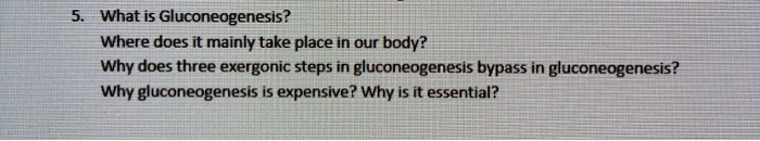 5. What is Gluconeogenesis?
Where does it mainly take place in our body?
Why does three exergonic steps in gluconeogenesis bypass in gluconeogenesis?
Why gluconeogenesis is expensive? Why is it essential?