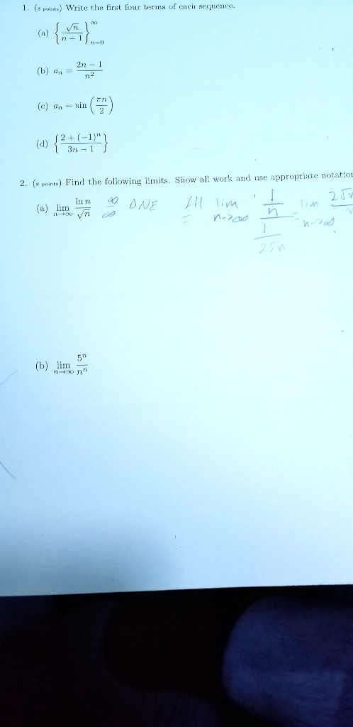 1. (8 points) Write the first four terms of each sequence.
(a) u221an / (n + 1)n=0^u221e
(b) an = (2n - 1) / n^2
(c) an = sin(u03c0n / 2)
(d) (2 + (-1)^n) / (3n - 1)
2. (8 points) Find the following limits. Show all work and use appropriate notation.
(a) limnu2192u221e (ln n / u221an)
(b) limnu2192u221e (5^n / n^n)