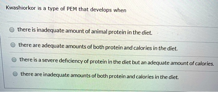 Kwashiorkor is a type of PEM that develops when
there is inadequate amount of animal protein in the diet.
there are adequate amounts of both protein and calories in the diet.
there is a severe deficiency of protein in the diet but an adequate amount of calories.
there are inadequate amounts of both protein and calories in the diet.