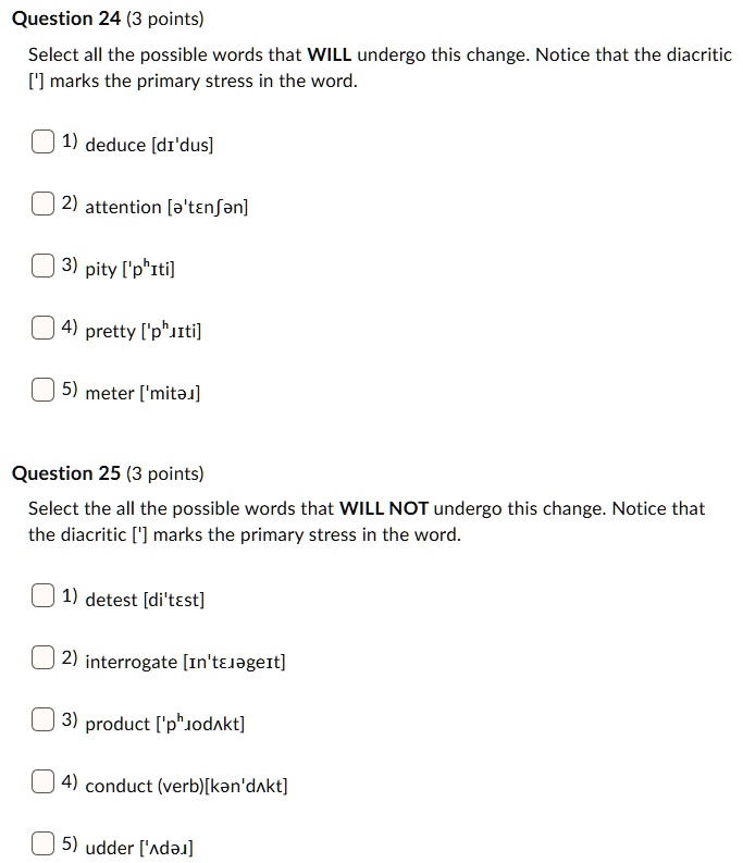 Question 24 (3 points)
Select all the possible words that WILL undergo this change. Notice that the diacritic ['] marks the primary stress in the word.
1) deduce [d?'dus]
2) attention [?'t?n??n]
3) pity ['p??ti]
4) pretty ['p???ti]
5) meter ['mit??]

Question 25 (3 points)
Select the all the possible words that WILL NOT undergo this change. Notice that the diacritic ['] marks the primary stress in the word.
1) detest [di't?st]
2) interrogate [?n't???ge?t]
3) product ['p??od?kt]
4) conduct (verb)[k?n'd?kt]
5) udder ['?d??]