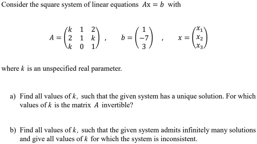 Consider the square system of linear equations Ax = b with
A = eginpmatrix k     1     2  2     1     k  k     0     1 endpmatrix, b = eginpmatrix 1  -7  3 endpmatrix, x = eginpmatrix x1  x2  x3 endpmatrix
where k is an unspecified real parameter.
a) Find all values of k, such that the given system has a unique solution. For which values of k is the matrix A invertible?
b) Find all values of k, such that the given system admits infinitely many solutions and give all values of k for which the system is inconsistent.