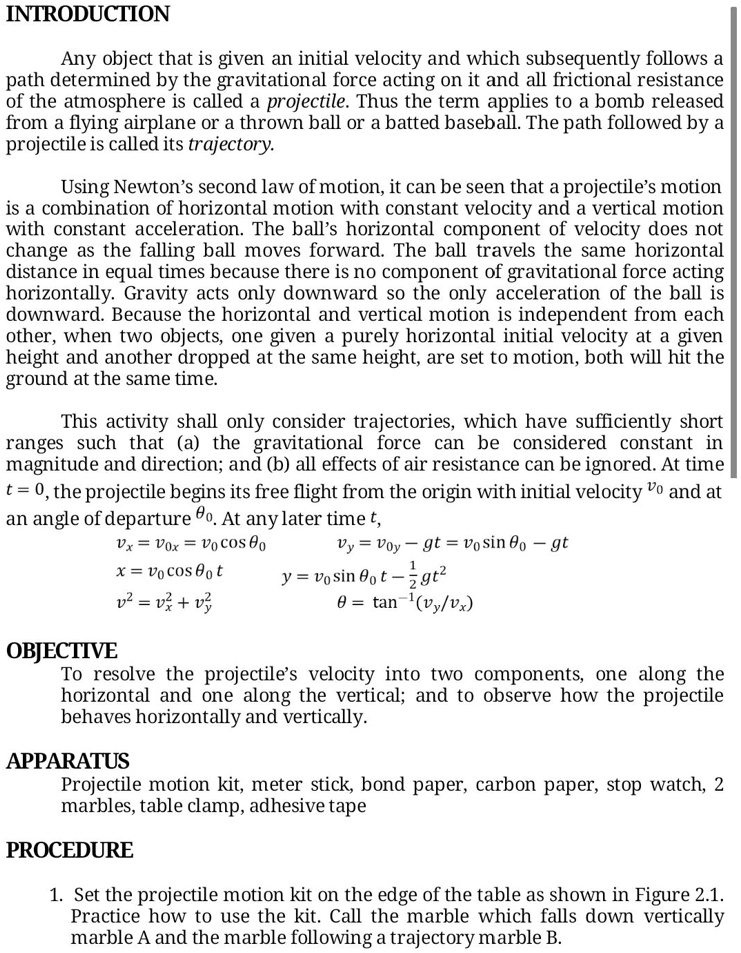 INTRODUCTION

Any object that is given an initial velocity and which subsequently follows a path determined by the gravitational force acting on it and all frictional resistance of the atmosphere is called a projectile. Thus the term applies to a bomb released from a flying airplane or a thrown ball or a batted baseball. The path followed by a projectile is called its trajectory.

Using Newton’s second law of motion, it can be seen that a projectile’s motion is a combination of horizontal motion with constant velocity and a vertical motion with constant acceleration. The ball’s horizontal component of velocity does not change as the falling ball moves forward. The ball travels the same horizontal distance in equal times because there is no component of gravitational force acting horizontally. Gravity acts only downward so the only acceleration of the ball is downward. Because the horizontal and vertical motion is independent from each other, when two objects, one given a purely horizontal initial velocity at a given height and another dropped at the same height, are set to motion, both will hit the ground at the same time.

This activity shall only consider trajectories, which have sufficiently short ranges such that (a) the gravitational force can be considered constant in magnitude and direction; and (b) all effects of air resistance can be ignored. At time t = 0, the projectile begins its free flight from the origin with initial velocity v0 and at an angle of departure ?0. At any later time t,
vx = v0x = v0 cos ?0          vy = v0y – gt = v0 sin ?0 – gt
x = v0 cos ?0 t              y = v0 sin ?0 t – 1/2 gt2
v2 = vx2 + vy2                ? = tan-1(vy/vx)

OBJECTIVE
To resolve the projectile’s velocity into two components, one along the horizontal and one along the vertical; and to observe how the projectile behaves horizontally and vertically.

APPARATUS
Projectile motion kit, meter stick, bond paper, carbon paper, stop watch, 2 marbles, table clamp, adhesive tape

PROCEDURE
1. Set the projectile motion kit on the edge of the table as shown in Figure 2.1. Practice how to use the kit. Call the marble which falls down vertically marble A and the marble following a trajectory marble B.
