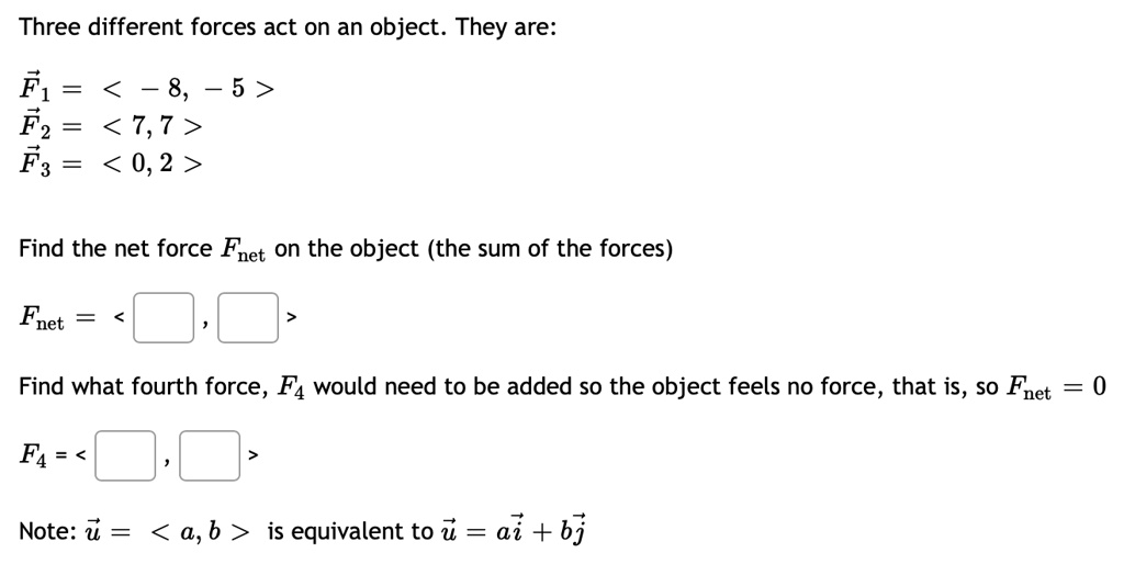 Three different forces act on an object. They are:
F? = < ? 8, ? 5 >
F? = < 7, 7 >
F? = < 0, 2 >
Find the net force Fnet on the object (the sum of the forces)
Fnet = < , >
Find what fourth force, F? would need to be added so the object feels no force, that is, so Fnet = 0
F? = < , >
Note: u = < a, b > is equivalent to u = ai + bj