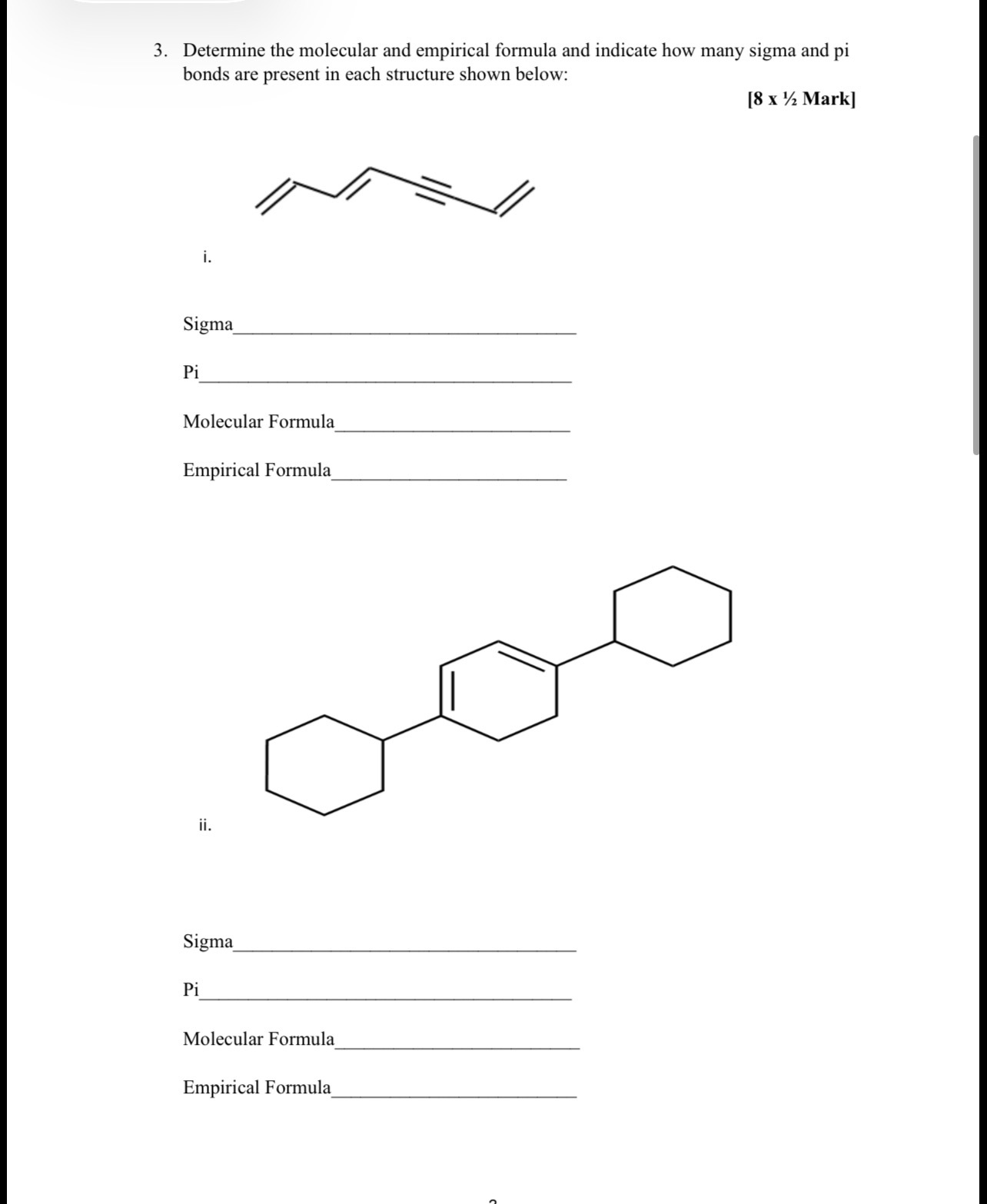 3. Determine the molecular and empirical formula and indicate how many sigma and pi bonds are present in each structure shown below:
[ 8×(1)/(2) Mark]
i.

Sigma 

Pi 

Molecular Formula 

Empirical Formula 
ii.

Sigma 

Pi 

Molecular Formula 

Empirical Formula 
